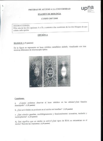 PRUEBAS DE ACCESO A LA UNIVERSIDAD EXAMEN DE BIOLOGíA Nifuroali o Un1brniwc Publi1cu CURSO 20072008 INSTRUCCIONES Elija una de las dos opciones A o B y conteste a las cuestiones de los dos bloques de que consta cada opción OPCIÓN A BLOQUE 1 5 puntos En la figura se representa un huso mitótico metafásico aislado visualizado con tres técnicas diferentes de microscopía óptica Cuestiones a Cuándo podemos observar el huso mitótico en las célulasQué función desempeña 125 puntos b Qué actividades se p…