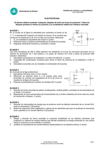 UNIVERSIDAD DE OVIEDO PRUEBAS DE ACCESO A LA UNIVERSIDAD Curso 20052006 ELECTROTÉCNIA El alumno deberá contestar 4 bloques elegidos de entre los 6 que se proponen Todos los bloques puntúan lo mismo 25 puntos y su contestación deberá ser siempre razonada BLOQUE 1 En el circuito de la figura la intensidad que suministra la fuente es de 10 n 5 2 A retrasada 45 respecto a la tensión en bornes Si la corriente que circula por la resistencia es de 10 A en fase con la fuente determinar 1 XL y la impeda…