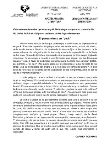 eman 1a ubal razu Universidad Euskal Herriko del País Vasco Unibertsitatea UNIBERTSITATERA SARTZEKO PROBAK 2011ko UZTAILA GAZTELANIA ETA LITERATURA PRUEBAS DE ACCESO A LA UNIVERSIDAD JULIO 2011 LENGUA CASTELLANA Y LITERATURA Este examen tiene dos opciones A y B Debe elegir una para su contestación No olvide incluir el código en cada una de las hojas de examen El pensamiento en pack Vivimos unos tiempos en los que parece que lo que impera es el pensamiento en pack Si soy de izquierdas tengo que …