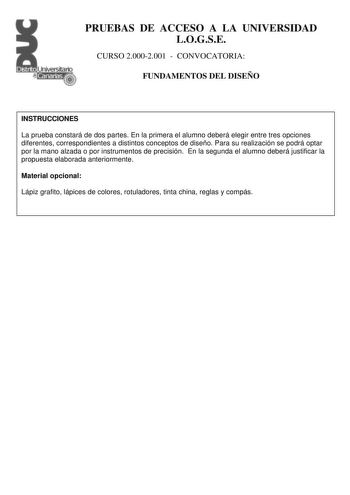 PRUEBAS DE ACCESO A LA UNIVERSIDAD LOGSE CURSO 20002001  CONVOCATORIA FUNDAMENTOS DEL DISEÑO INSTRUCCIONES La prueba constará de dos partes En la primera el alumno deberá elegir entre tres opciones diferentes correspondientes a distintos conceptos de diseño Para su realización se podrá optar por la mano alzada o por instrumentos de precisión En la segunda el alumno deberá justificar la propuesta elaborada anteriormente Material opcional Lápiz grafito lápices de colores rotuladores tinta china r…