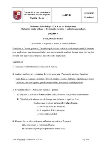 Pruebas de Acceso a enseñanzas universitarias oficiales de grado Castilla y León LATÍN II EJERCICIO N páginas 2 El alumno deberá elegir U N A de las dos opciones El alumno puede utilizar el diccionario incluido el apéndice gramatical OPCIÓN A César De bello Gallico Los tréveros se disponen a atacar al romano Labieno Dum haec a Caesare geruntur Treveri magnis coactis peditatus equitatusque copiis Labienum cum una legione quae in eorum finibus hiemaverat adoriri parabant Iamque ab eo non longius …