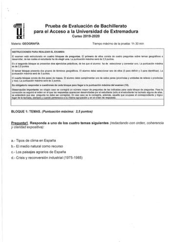 l l i 1 EXI Prueba de Evaluación de Bachillerato para el Acceso a la Universidad de Extremadura Curso 20192020 Materia GEOGRAFÍA Tiempo máximo de la prueba 1h 30 min INSTRUCCIONES PARA REALIZAR ÉL EXAMEN El examen eStá estructurado en cuatro bloques de preguntas El primero de ellos consta d9 cuatro preguntas sobre terllas geográficos a desarrollar1 delas cuares el estudiante ha de elegir una La puntuación máxima será de 25 puntos En ei Segundo bloque se presentan dos ejercléios práctlcos de los…