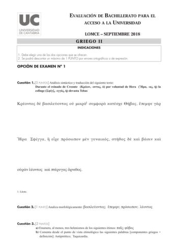 EVALUACIÓN DE BACHILLERATO PARA EL ACCESO A LA UNIVERSIDAD LOMCE  SEPTIEMBRE 2018 GRIEGO II INDICACIONES 1 Debe elegir una de las dos opciones que se ofrecen 2 Se podrá descontar un máximo de 1 PUNTO por errores ortográficos o de expresión OPCIÓN DE EXAMEN N 1 Cuestión 1 5 PUNTOS Análisis sintáctico y traducción del siguiente texto Durante el reinado de Creonte    por voluntad de Hera    la esfinge    devasta Tebas     1                       1 Ltote Cuestión 2 1 PUNTO Analiza morfológicamente …