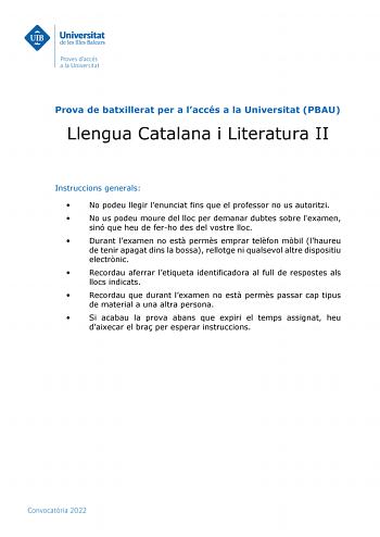 Prova de batxillerat per a laccés a la Universitat PBAU Llengua Catalana i Literatura II Instruccions generals  No podeu llegir lenunciat fins que el professor no us autoritzi  No us podeu moure del lloc per demanar dubtes sobre lexamen sinó que heu de ferho des del vostre lloc  Durant lexamen no est perms emprar telfon mbil lhaureu de tenir apagat dins la bossa rellotge ni qualsevol altre dispositiu electrnic  Recordau aferrar letiqueta identificadora al full de respostes als llocs indicats  R…