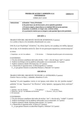 PRUEBA DE ACCESO Y ADMISIÓN A LA UNIVERSIDAD CURSO 20172018 GRIEGO II Instrucciones a Duración 1 hora y 30 minutos b Se podrá hacer uso del diccionario y de su apéndice gramatical c El alumno elegirá y desarrollará en su totalidad UNA de las dos opciones propuestas no pudiendo en ningún caso combinar ambas d La puntuación máxima que se otorgará a cada apartado figura entre paréntesis OPCIÓN A TRADUCCIÓN DEL SIGUIENTE TEXTO DE JENOFONTE 5 puntos Los carducos huyen a las montañas abandonando sus …