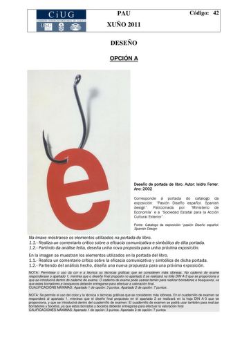 CiUG COMISIÓN INTERUNIVERSITARIA DE GALICIA PAU XUÑO 2011 DESEÑO OPCIÓN A Código 42 Deseño de portada de libro Autor Isidro Ferrer Ano 2002 Corresponde á portada do catalogo da exposición Pasión Diseño español Spanish design Patrocinada por Ministerio de Economía e a Sociedad Estatal para la Acción Cultural Exterior Fonte Catalogo da exposición pasión Diseño español Spanish Design Na imaxe móstranse os elementos utilizados na portada do libro 11 Realiza un comentario crítico sobre a eficacia co…