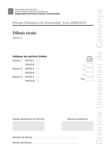 Districte Universitari de Catalunya JImm Generalitat de Catalunya Consell lnteruniversitari de Catalunya   Organització de Proves dAccés a la Universitat Proves dAccés a la Universitat Curs 20092010 Dibuix tcnic Srie 2 Indiqueu les opcions triades Exercici 1 OPCIÓ A D OPCIÓ B D Exercici 2 OPCIÓ A D OPCIÓ B D Exercici 3 OPCIÓ A D OPCIÓ B D Suma de notes parcials 1 2 3 Total Etiqueta identificadora de lalumnea Etiqueta de qualificació Ubicació del tribunal  Número del tribunal  2 La prova consist…