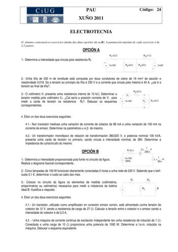 CiUG COMI IÓ INTERUNIVER ITARIA DE GALI IA PAU XUÑO 2011 Código 24 ELECTROTECNIA O alumno contestará os exercicios dunha das dúas opcións A ou B A puntuación máxima de cada exercicio é de 25 puntos OPCIÓN A 1 Determina a intensidade que circula pola resistencia R2 R13    V10V R31  R22 R42  V5V  2 Unha liña de 530 m de lonxitude está composta por dous condutores de cobre de 16 mm2 de sección e resistividade 0018 Se a tensión ao principio da liña é 230 V e a corrente que circula pola mesma é 40 A…