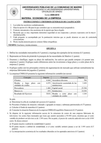 UNIVERSIDADES PÚBLICAS DE LA COMUNIDAD DE MADRID PRUEBA DE ACCESO A LAS ENSEÑANZAS UNIVERSITARIAS OFICIALES DE GRADO Curso 20092010 MATERIA ECONOMÍA DE LA EMPRESA INSTRUCCIONES Y CRITERIOS GENERALES DE CALIFICACIÓN 1 Lea todas las cuestiones cuidadosamente 2 Elija la opción A o B para la que considere que se encuentra mejor preparadoa 3 Conteste únicamente a las cuestiones de la opción que haya elegido 4 Recuerde que es muy importante demostrar seguridad en sus respuestas y procure expresarse c…