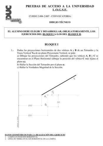 PRUEBAS DE ACCESO A LA UNIVERSIDAD LOGSE CURSO 20062007  CONVOCATORIA DIBUJO TÉCNICO EL ALUMNO DEBE ELEGIR Y DESARROLLAR OBLIGATORIAMENTE LOS EJERCICIOS DEL BLOQUE I ó LOS DEL BLOQUE II BLOQUE I 1 Dadas las proyecciones horizontales de dos vértices A y B de un Tetraedro y la Traza Vertical V de un plano Proyectante Vertical se pide a Dibujar las proyecciones del Tetraedro sabiendo que los vértices A B y C se encuentran en el Plano Horizontal dibujar la posición del vértice C más lejana al plano…