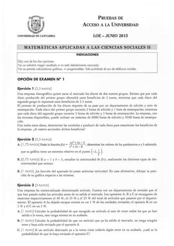 PRUEBAS DE ACCESO A LA UNIVERSIDAD UNIVERSIDAD DE CANTABRIA LOEJUNIO 2015 MATEMÁTICAS APLICADAS A LAS CIENCIAS SOCIALES 11 INDICACIONES Elija una de las dos opciones No se admitirá ningún resultado si no está debidamente razonado No se permite calculadoras gráficas ni programables Está prohibido el uso de teléfonos móviles OPCIÓN DE EXAMEN N 1 Eiercicio 1 35 PUNTOS Una empresa discográfica quiere sacar al mercado los discos de dos nuevos grupos Estima que por cada disco producido del primer gru…