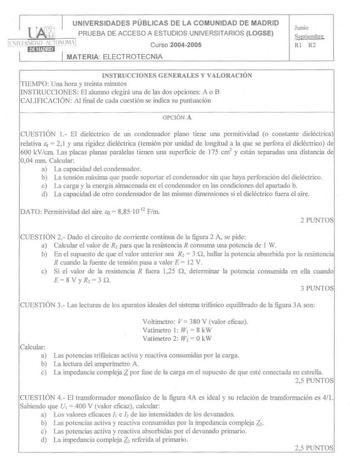 lM UNIVERSIDADES PÚBLICAS DE LA COMUNIDAD DE MADRID PRUEBA DE ACCESO A ESTUDIOS UNIVERSITARIOS LOGSE   Hl11ll Al IOlOIA 1n11anm1 Curso 20042005 MATERIA ELECTROTECNIA Junio Septiembre RI R2 INSTRUCCIOUS GENERALES Y VALORACIÓN TIEMPO Una hora y treinta minutos INSTRUCCIONES El alumno elegirá una de las dos opciones A o B CALIFICACIÓN Al final de cada cuestión se indica su puntuación OPCIÓi A CUESTIÓN 1 El dieléctrico de un condensador plano tiene Wlll pcnnitividad o constante dieléctrica relativa…