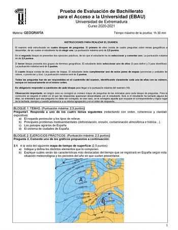 Materia GEOGRAFÍA Prueba de Evaluación de Bachillerato para el Acceso a la Universidad EBAU Universidad de Extremadura Curso 20202021 Tiempo máximo de la prueba 1h 30 min INSTRUCCIONES PARA REALIZAR EL EXAMEN El examen está estructurado en cuatro bloques de preguntas El primero de ellos consta de cuatro preguntas sobre temas geográficos a desarrollar de las cuales el estudiante ha de elegir una La puntuación máxima será de 25 puntos En el segundo bloque se presentan dos ejercicios prácticos de …