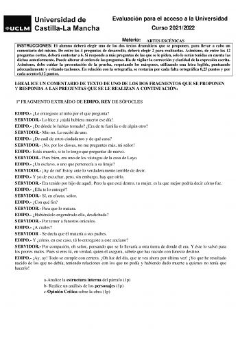 Evaluación para el acceso a la Universidad Curso 20212022 Materia ARTES ESCÉNICAS INSTRUCCIONES El alumno deberá elegir uno de los dos textos dramáticos que se proponen para llevar a cabo un comentario del mismo De entre las 4 preguntas de desarrollo deberá elegir 2 para realizarlas Asimismo de entre las 12 preguntas cortas deberá contestar a 6 Si responde a más preguntas de las que se le piden solo le serán tenidas en cuenta las dichas anteriormente Puede alterar el orden de las preguntas Ha d…