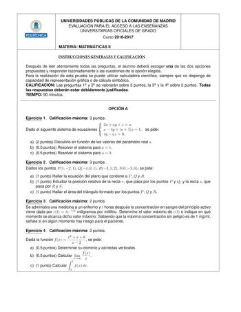 UNIVERSIDADES PU BLICAS DE LA COMUNIDAD DE MADRID EVALUACIO N PARA EL ACCESO A LAS ENSEN ANZAS UNIVERSITARIAS OFICIALES DE GRADO Curso 20162017 2 MATERIA MATEMA TICAS II INSTRUCCIONES GENERALES Y CALIFICACIÓN Despue s de leer atentamente todas las preguntas el alumno debera escoger una de las dos opciones propuestas y responder razonadamente a las cuestiones de la opcio n elegida Para la realizacio n de esta prueba se puede utilizar calculadora cientca siempre que no disponga de capacidad de re…