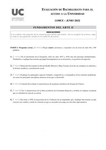 EVALUACIÓN DE BACHILLERATO PARA EL ACCESO A LA UNIVERSIDAD LOMCE  JUNIO 2022 FUNDAMENTOS DEL ARTE II INDICACIONES Si se contestan más preguntas de las necesarias para realizar este examen solo se corregirán las primeras según el orden en que aparezcan resueltas en el cuadernillo de examen PARTE I Preguntas cortas 4 PUNTOS Elegir cuatro cuestiones y responder con un texto de entre 80 y 100 palabras 1 1 PUNTO En el nacimiento de la fotografía entre los años 1827 y 1839 hay dos personas fundamenta…