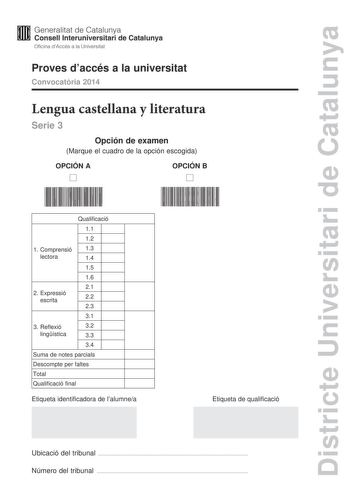 Districte Universitari de Catalunya Generalitat de Catalunya Consell lnteruniversitari de Catalunya Oficina dAccés a la Universitat Proves daccés a la universitat Convocatria 2014 Lengua castellana y literatura Serie 3 Opción de examen Marque el cuadro de la opción escogida OPCIÓN A D OPCIÓN B D Qualificació 11 12 1 Comprensió 13 lectora 14 15 16 21 2 E xpressió escrita 22 23 31 3 Reflexió 32 lingística 33 34 Suma de notes parcials Descompte per faltes Total Qualificació final Etiqueta identifi…