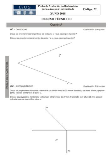 Proba de Avaliación do Bacharelato para o Acceso á Universidade XUÑO 2018 DEBUXO TÉCNICO II A1 TANXENCIAS Opción A Dibuja las circunferencias tangentes a las rectas r y s y que pasen por el punto P Debuxa as circunferencias tanxentes ás rectas r e s e que pasen polo punto P r Código 22 Cualificación 300 puntos P A2 SISTEMA DIÉDRICO s Cualificación 350 puntos PEGAR AQUÍ CABECEIRA O1 A3 SISTEMA AXONOMÉTRICO Opción A Cualificación 350 puntos Dadas las proyecciones diédricas de la figura dibuja una…