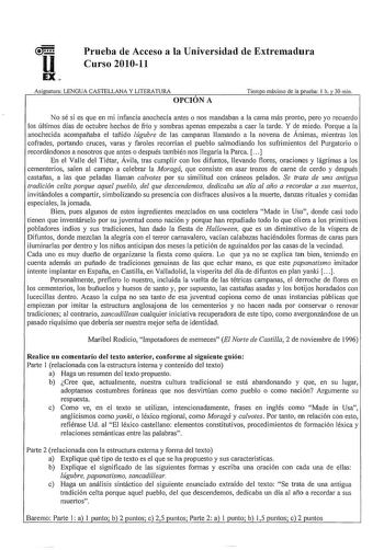 Prueba de Acceso a la Universidad de Extremadura Curso 201011 Asignatura LENGUA CASTELLANA Y LITERATURA OPCIÓN A Tiempo máximo de la prueba 1 h y 30 min No sé si es que en mi infancia anochecía antes o nos mandaban a la cama más pronto pero yo recuerdo los últimos días de octubre hechos de frío y sombras apenas empezaba a caer la tarde Y de miedo Porque a la anochecida acompañaba el tañido lúgubre de las campanas llamando a la novena de Ánimas mientras los cofrades pmiando cruces varas y farole…