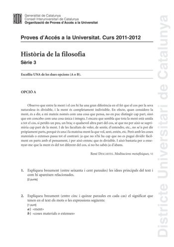 Districte Universitari de Catalunya Jimm Generalitat de Catalunya Consell lnteruniversitari de Catalunya   Organització de Proves dAccés a la Universitat Proves dAccés a la Universitat Curs 20112012 Histria de la filosofia Srie 3 Escolliu UNA de les dues opcions A o B OPCIÓ A Observo que entre la ment i el cos hi ha una gran diferncia en el fet que el cos per la seva naturalesa és divisible i la ment és completament indivisible En efecte quan considero la ment és a dir a mi mateix només com una…