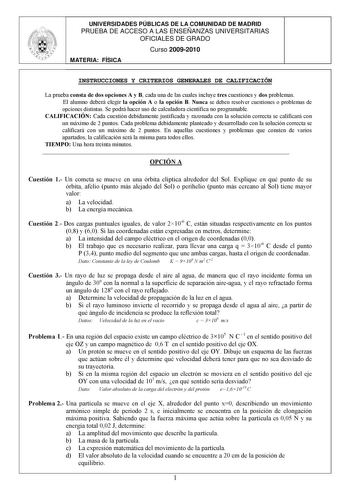 UNIVERSIDADES PÚBLICAS DE LA COMUNIDAD DE MADRID PRUEBA DE ACCESO A LAS ENSEÑANZAS UNIVERSITARIAS OFICIALES DE GRADO Curso 20092010 MATERIA FÍSICA INSTRUCCIONES Y CRITERIOS GENERALES DE CALIFICACIÓN La prueba consta de dos opciones A y B cada una de las cuales incluye tres cuestiones y dos problemas El alumno deberá elegir la opción A o la opción B Nunca se deben resolver cuestiones o problemas de opciones distintas Se podrá hacer uso de calculadora científica no programable CALIFICACIÓN Cada c…