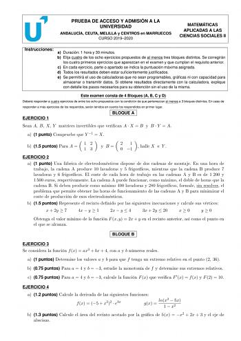 PRUEBA DE ACCESO Y ADMISIÓN A LA UNIVERSIDAD ANDALUCÍA CEUTA MELILLA y CENTROS en MARRUECOS CURSO 20192020 MATEMÁTICAS APLICADAS A LAS CIENCIAS SOCIALES II Instrucciones a Duración 1 hora y 30 minutos b Elija cuatro de los ocho ejercicios propuestos de al menos tres bloques distintos Se corregirán los cuatro primeros ejercicios que aparezcan en el examen y que cumplan el requisito anterior c En cada ejercicio parte o apartado se indica la puntuación máxima asignada d Todos los resultados deben …