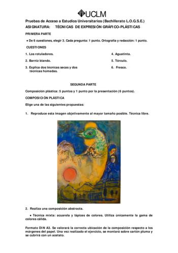 UCLM Pruebas de Acceso a Estudios Universitarios Bachillerato LOGSE ASIGNATURA TÉCNICAS DE EXPRESIÓN GRÁFICOPLÁSTICAS PRIMERA PARTE  De 6 cuestiones elegir 3 Cada pregunta 1 punto Ortografía y redacción 1 punto CUESTIONES 1 Los rotuladores 4 Aguatinta 2 Barniz blando 5 Tórculo 3 Explica dos técnicas secas y dos técnicas húmedas 6 Fresco SEGUNDA PARTE Composición plástica 5 puntos y 1 punto por la presentación 6 puntos COMPOSICIÓN PLÁSTICA Elige una de las siguientes propuestas 1 Reproduce esta …