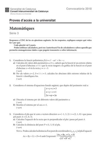 Convocatria 2018 Proves daccés a la universitat Matemtiques Srie 3 Responeu a CINC de les sis qestions segents En les respostes expliqueu sempre qu voleu fer i per qu Cada qestió val 2 punts Podeu utilitzar calculadora per no sautoritzar lús de calculadores o altres aparells que permetin emmagatzemar dades o que puguin transmetre o rebre informació 1 Considereu la funció polinmica fxx3ax2bxc a Calculeu els valors dels parmetres a b i c sabent que la funció té un extrem relatiu en el punt dabsci…