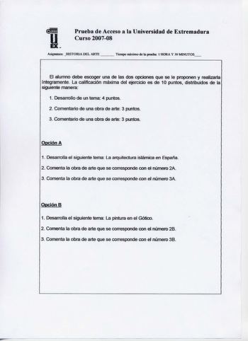 Prueba de Acceso a la Universidad de Extremadura Curso 200708 Asigmbrra IDSrORIA DEL ARTE   Tte111po 1uáxí1no de 1aprueba l HORA Y 30 MINUTOS El alumno debe escoger una de las dos opciones que se le proponen y realízar1a íntegramente La calificación máxima del ejercicio es de 1O puntos distribuidos de la siguiente manera 1 Desarrollo de un tema 4 puntos 2 Comentario de una obra de arte 3 puntos 3 Comentario de una obra de arte 3 puntos Opción A 1 Desarrolla el siguiente tema La arquitectura isf…