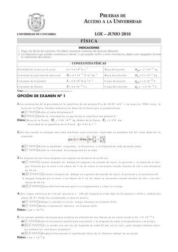 PRUEBAS DE ACCESO A LA UNIVERSIDAD UNIVERSIDAD DE CANTABRIA LOE  JUNIO 2016 FÍSICA INDICACIONES 1 Elegir una de las dos opciones No deben resolverse cuestiones de opciones diferentes 2 Los dispositivos que pueden conectarse a internet o que pueden recibir o emitir información deben estar apagados durante la celebración del examen CONSTANTES FÍSICAS Velocidad de la luz en el vacío c  30 108 m s1 Masa del protón Constante de gravitación universal G  67 1011 N m2 kg2 Masa del electrón Constante de…