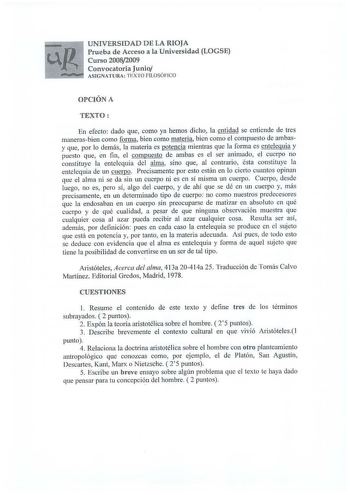 U N IV ERS ID A D D E LA RIOJA Prueba de Acceso a la Universidad LOGSE Curso 20082009 Convocatoria Junio ASIGNATURA T EXTO FILOSÓFICO OPCIÓN A TEXTO En efecto dado que como ya hemos dicho la entidad se entiende de tres manerasbien como forma bien como materia bien como el compuesto de ambasy que por lo demás la materia es potencia mientras que la forma es entelequia y puesto que en fin el compuesto de ambas es el ser animado el cuerpo no constituye la entelequia del alma sino que al contrario é…