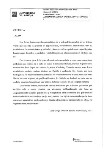 UNIVERSIDAD DE LA RIOJA Prueba de Acceso a la Universidad LOE Curso 20122013 Convocatoria Junio ASIGNATURA LENGUA CASTELLANA Y LITERATURA 11 OPCIÓN A TEXTO Uno de los fenómenos más característicos de la vida política espafiola en los últimos veinte afios ha sido la aparición de regionalismos nacionalismos separatismos esto es movimientos de secesión étnica y territorial Son muchos los espafioles que hayan llegado a hacerse cargo de cuál es la verdadera realidad histórica de tales movimientos Me…