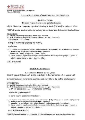 Pruebas de Acceso a Estudios Universitarios Materia GRIEGO II EL ALUMNO ELEGIRÁ SÓLO UNA DE LAS DOS OPCIONES OPCIÓN A ESOPO El mono responde a la zorra ante las tumbas thj de alwpekoj eromenhj thn aitian o piqhkoj epideicaj autv ta mnhmata eipen all ou mellw klaiein orwn taj sthlaj twn paterwn mou doulwn kai apeleuqerwn CUESTIONES 1 Análisis sintáctico y traducción del texto  6 puntos  2 Decir de qué clase son las siguientes oraciones y por qué  2 puntos  a o piqhkoj  eipen b thj de alwpekoj er…