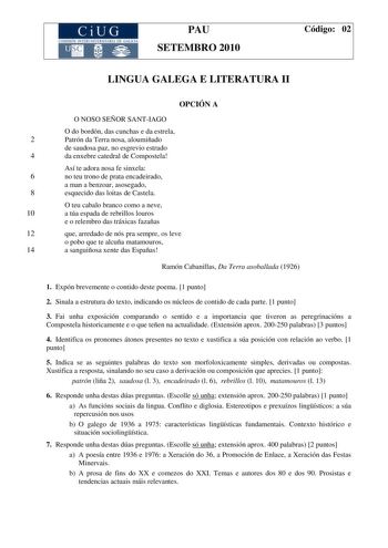 PAU SETEMBRO 2010 Código 02 LINGUA GALEGA E LITERATURA II OPCIÓN A O NOSO SEÑOR SANTIAGO O do bordón das cunchas e da estrela 2 Patrón da Terra nosa aloumiñado de saudosa paz no esgrevio estrado 4 da enxebre catedral de Compostela Así te adora nosa fe sinxela 6 no teu trono de prata encadeirado a man a benzoar asosegado 8 esquecido das loitas de Castela O teu cabalo branco como a neve 10 a túa espada de rebrillos louros e o relembro das tráxicas fazañas 12 que arredado de nós pra sempre os leve…