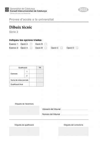 Proves daccés a la universitat Dibuix tcnic Srie 2 Indiqueu les opcions triades Exercici 1 Opció A Opció B Exercici 2 Opció A Opció B Opció C 2022 Opció D Qualificació TR 1 Exercicis 2 Suma de notes parcials Qualificació final Etiqueta de lalumnea Ubicació del tribunal  Número del tribunal  Etiqueta de qualificació Etiqueta del correctora 2 La prova consisteix a fer DOS dibuixos Per al primer heu descollir UNA de les dues opcions del dibuix 1 A o B Per al segon heu descollir UNA de les quatre o…