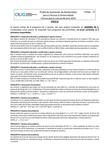 Proba de Avaliación do Bacharelato para o Acceso á Universidade Convocatoria extraordinaria 2023 FÍSICA Código 23 O exame consta de 8 preguntas de 2 puntos das que poderá responder un MÁXIMO DE 5 combinadas como queira Se responde máis preguntas das permitidas só serán corrixidas as 5 primeiras respondidas PREGUNTA 1 Responda indicando e xustificando a opción correcta 11 Algúns átomos de nitróxeno 174 atmosférico chocan cun neutrón e transfórmanse en carbono 164 que por emisión  se converte de …