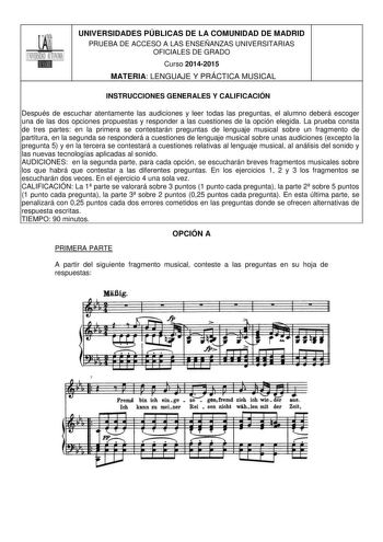 UNIVERSIDADES PÚBLICAS DE LA COMUNIDAD DE MADRID PRUEBA DE ACCESO A LAS ENSEÑANZAS UNIVERSITARIAS OFICIALES DE GRADO Curso 20142015 MATERIA LENGUAJE Y PRÁCTICA MUSICAL INSTRUCCIONES GENERALES Y CALIFICACIÓN Después de escuchar atentamente las audiciones y leer todas las preguntas el alumno deberá escoger una de las dos opciones propuestas y responder a las cuestiones de la opción elegida La prueba consta de tres partes en la primera se contestarán preguntas de lenguaje musical sobre un fragment…