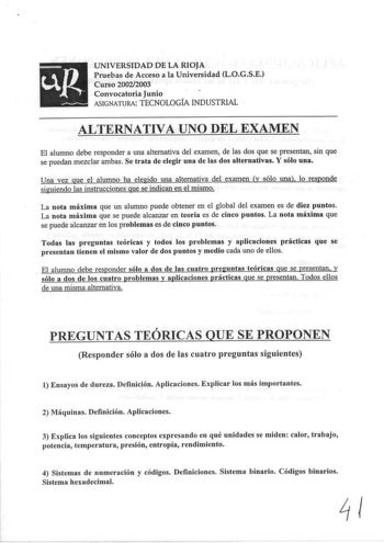 UNIVERSIDAD DE LA RIOJA Pruebas de Acceso a la Universidad LOGSE Curso 20022003 Convocatoria Junio ASIGNATURA TECNOLOGfA INDUSTRIAL ALTERNATIVA UNO DEL EXAMEN El alumno debe responder a una alternativa del examen de las dos que se presentan sin que se puedan mezclar ambas Se trata de elegir una de las dos alternativas Y sólo una Una vez que el alumno ha elegido una alternativa del examen y sólo una lo responde siguiendo las instrucciones que se indican en el mismo La nota máxima que un alumno p…