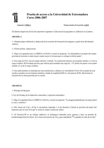 u EX Prueba de acceso a la Universidad de Extremadura Curso 20062007 Asignatura FÍSICA Tiempo máximo de la prueba 130 H El alumno elegirá uno de los dos repertorios siguientes Cada una de las preguntas se calificará con 2 puntos OPCIÓN A 1 Dioptrio plano definición y deducción de la ecuación de formación de imágenes a partir de la del dioptrio esférico 2 Fisión nuclear Aplicaciones 3 Diga si la siguiente frase es CIERTA o FALSA y razone la respuesta La intensidad en un punto del campo gravitato…