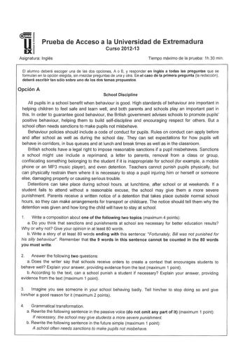 u EX Prueba de Acceso a la Universidad de Extremadura Curso 201213 Asignatura Inglés Tiempo máximo de la prueba 1h30 min El alumno deberá escoger una de las dos opciones A o B y responder en inglés a todas las preguntas que se formulan en la opción elegida sin mezclar preguntas de una y otra En el caso de la primera pregunta la redacción deberá escribir tan sólo sobre uno de los dos temas propuestos Opción A School Discipline Ali pupils in a school benefit when behaviour is good High standards …