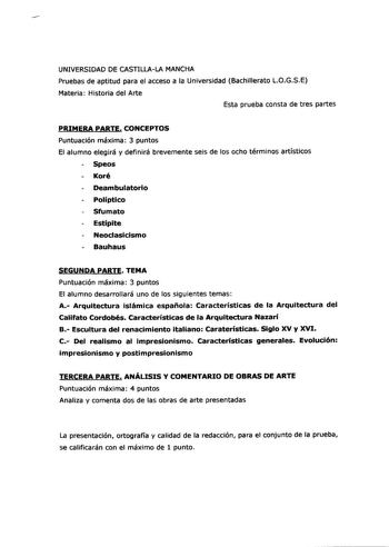 UNIVERSIDAD DE CASTILLALA MANCHA Pruebas de aptitud para el acceso a la Universidad Bachillerato LOGSE Materia Historia del Arte Esta prueba consta de tres partes PRIMERA PARTE CONCEPTOS Puntuación máxima 3 puntos El alumno elegirá y definirá brevemente seis de los ocho términos artísticos Speos Koré Deambulatorio Políptico Sfumato Estípite Neoclasicismo Bauhaus SEGUNDA PARTE TEMA Puntuación máxima 3 puntos El alumno desarrollará uno de los siguientes temas A Arquitectura islámica española Cara…