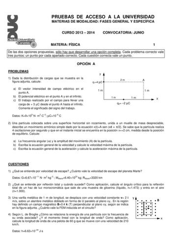 PRUEBAS DE ACCESO A LA UNIVERSIDAD MATERIAS DE MODALIDAD FASES GENERAL Y ESPECÍFICA CURSO 2013  2014 CONVOCATORIA JUNIO MATERIA FÍSICA 1 De las dos opciones propuestas sólo hay que desarrollar una opción completa Cada problema correcto vale tres puntos un punto por cada apartado correcto Cada cuestión correcta vale un punto OPCIÓN A PROBLEMAS 1 Dada la distribución de cargas que se muestra en la figura adjunta calcule a El vector intensidad de campo eléctrico en el punto A b El potencial eléctr…