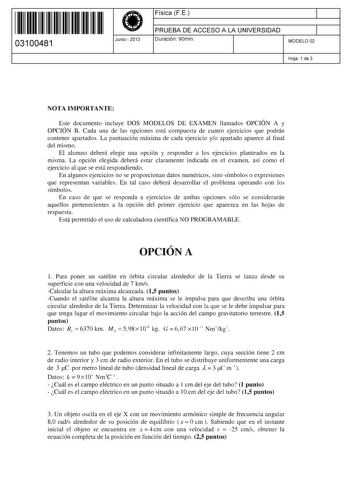 11 1111 1 111 11 111 11 111 03100481  Junio  2013 Física F E 1 PRUEBA DE ACCESO A LA UNIVERSIDAD Duración 90min 1 MODELO 02 Hoja 1 de 3 NOTA IMPORTANTE Este documento incluye DOS MODELOS DE EXAMEN llamados OPCIÓN A y OPCIÓN B Cada una de las opciones está compuesta de cuatro ejercicios que podrán contener apartados La puntuación máxima de cada ejercicio yo apartado aparece al final del mismo El alumno deberá elegir una opción y responder a los ejercicios planteados en la misma La opción elegida…