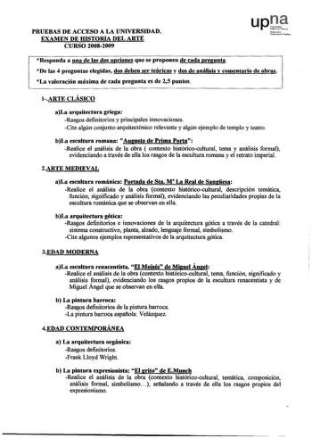 PRUEBAS DE ACCESO A LA UNIVERSIDAD EXAMEN DE IDSTORIA DEL ARTE CURSO 20082009 Nofnrrooko UniboniooPblikon Responda a una de las dos opciones que se proponen de cada pregunta De las 4 preguntas elegidas dos deben ser teóricas y dos de análisis y comentario de obras La valoración máxima de cada pregunta es de 25 puntos 1ARTE CLÁSICO aLa arquitectura griega Rasgos definitorios y principales innovaciones Cite algún conjunto arquitectónico relevante y algún ejemplo de templo y teatro bLa escultura r…