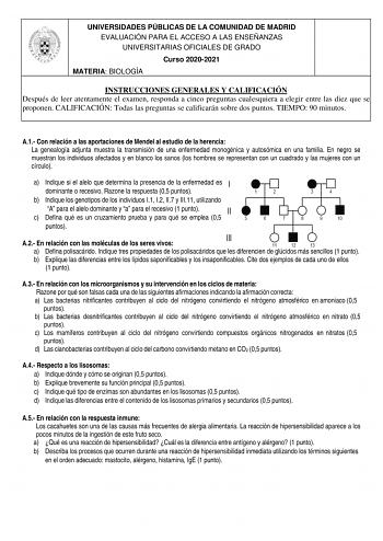 UNIVERSIDADES PÚBLICAS DE LA COMUNIDAD DE MADRID EVALUACIÓN PARA EL ACCESO A LAS ENSEÑANZAS UNIVERSITARIAS OFICIALES DE GRADO Curso 20202021 MATERIA BIOLOGÍA INSTRUCCIONES GENERALES Y CALIFICACIÓN Después de leer atentamente el examen responda a cinco preguntas cualesquiera a elegir entre las diez que se proponen CALIFICACIÓN Todas las preguntas se calificarán sobre dos puntos TIEMPO 90 minutos A1 Con relación a las aportaciones de Mendel al estudio de la herencia La genealogía adjunta muestra …