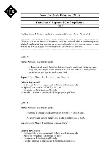 UIB M Prova daccés a la Universitat 2011 Tcniques dExpressió Graficoplstica Model 3 Realitzau una de les dues opcions proposades Durada 1 hora i 30 minuts  Observau que no es demana lacabament total de lexercici sinó el desenvolupament inicial ben plantejat que us pugui permetre continuarlo hipotticament en una jornada distinta de la dara Llegiu bé lenunciat abans de comenar lexercici  Opció A Prova Puntuació mxima 10 punts  Reproduu el model donat dividintlo per parts combinant les tcniques de…