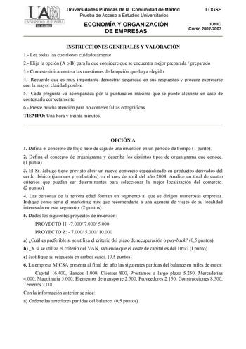 Universidades Públicas de la Comunidad de Madrid Prueba de Acceso a Estudios Universitarios ECONOMÍA Y ORGANIZACIÓN DE EMPRESAS LOGSE JUNIO Curso 20022003 INSTRUCCIONES GENERALES Y VALORACIÓN 1 Lea todas las cuestiones cuidadosamente 2 Elija la opción A o B para la que considere que se encuentra mejor preparada  preparado 3 Conteste únicamente a las cuestiones de la opción que haya elegido 4 Recuerde que es muy importante demostrar seguridad en sus respuestas y procure expresarse con la mayor c…