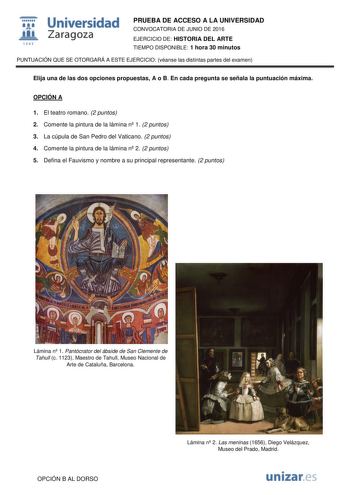  Universidad fil Zaragoza 1S42 PRUEBA DE ACCESO A LA UNIVERSIDAD CONVOCATORIA DE JUNIO DE 2016 EJERCICIO DE HISTORIA DEL ARTE TIEMPO DISPONIBLE 1 hora 30 minutos PUNTUACIÓN QUE SE OTORGARÁ A ESTE EJERCICIO véanse las distintas partes del examen Elija una de las dos opciones propuestas A o B En cada pregunta se señala la puntuación máxima OPCIÓN A 1 El teatro romano 2 puntos 2 Comente la pintura de la lámina n 1 2 puntos 3 La cúpula de San Pedro del Vaticano 2 puntos 4 Comente la pintura de la l…