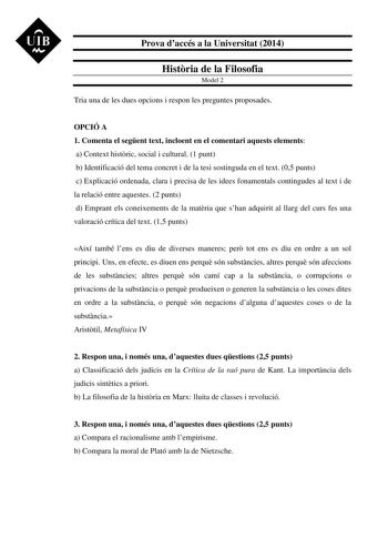 UIB M Prova daccés a la Universitat 2014 Histria de la Filosofia Model 2 Tria una de les dues opcions i respon les preguntes proposades OPCIÓ A 1 Comenta el segent text incloent en el comentari aquests elements a Context histric social i cultural 1 punt b Identificació del tema concret i de la tesi sostinguda en el text 05 punts c Explicació ordenada clara i precisa de les idees fonamentals contingudes al text i de la relació entre aquestes 2 punts d Emprant els coneixements de la matria que sh…