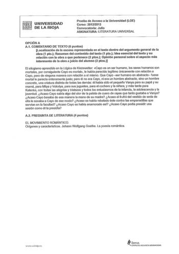 UNIVERSIDAD DE LA RIOJA Prueba de Acceso a la Universidad LOE Curso 20122013 Convocatoria Julio ASIGNATURA LITERATURA UNIVERSAL OPCIÓN A A1 COMENTARIO DE TEXTO 6 puntos Localización de la escena representada en el texto dentro del argumento general de la obra 1 pto Resumen del contenido del texto 1 pto Idea esencial del texto y su relación con la obra a que pertenece 2 ptos Opinión personal sobre el aspecto más interesante de la obra a juicio del alumno 2 ptos El silogismo aprendido en la Lógic…